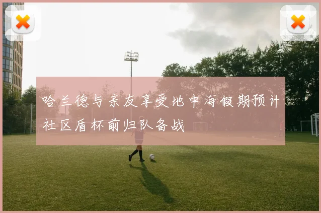 哈兰德与亲友享受地中海假期预计社区盾杯前归队备战
